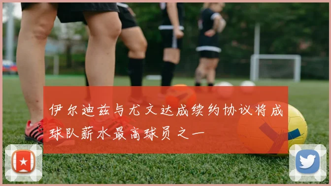 伊尔迪兹与尤文达成续约协议将成球队薪水最高球员之一