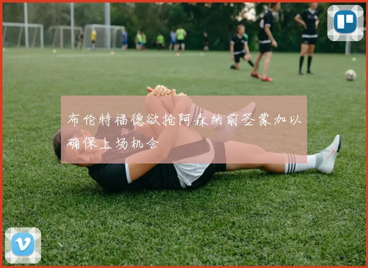 布伦特福德欲抢阿森纳前签蒙加以确保上场机会