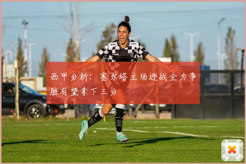 西甲分析：塞尔塔主场迎战全力争胜有望拿下三分