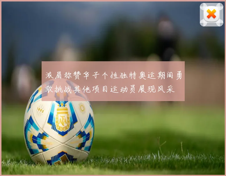 浓眉称赞华子个性独特奥运期间勇敢挑战其他项目运动员展现风采