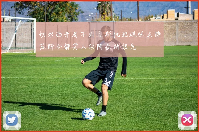 切尔西开局不利古斯托犯规送点热苏斯冷静罚入助阿森纳领先