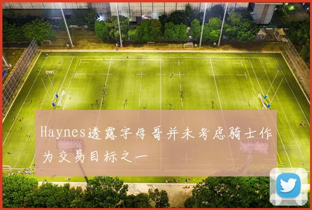 Haynes透露字母哥并未考虑骑士作为交易目标之一