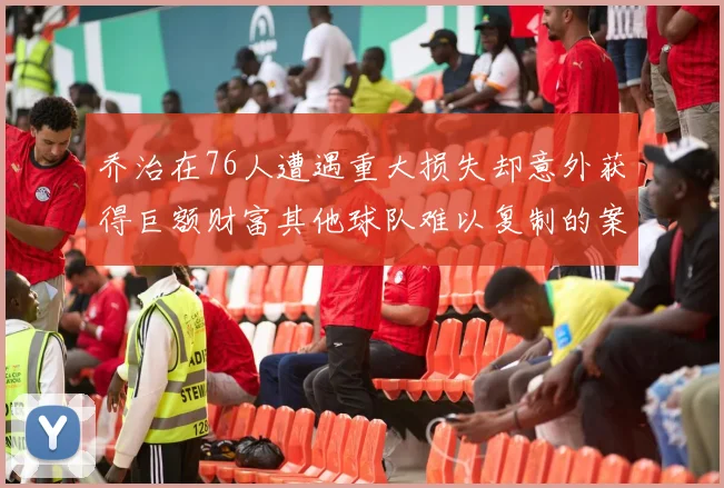 乔治在76人遭遇重大损失却意外获得巨额财富其他球队难以复制的案例