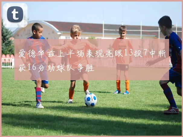 爱德华兹上半场表现亮眼13投7中斩获16分助球队争胜