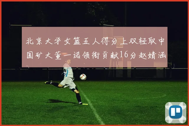 北京大学女篮五人得分上双轻取中国矿大董一诺领衔贡献16分赵婧涵接近双双