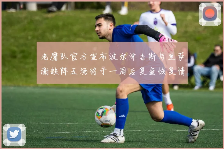 老鹰队官方宣布波尔津吉斯与里萨谢缺阵五场将于一周后复查恢复情况