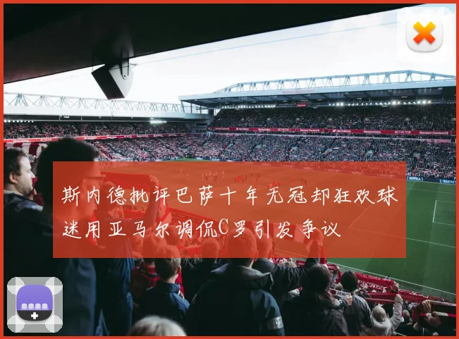 斯内德批评巴萨十年无冠却狂欢球迷用亚马尔调侃C罗引发争议