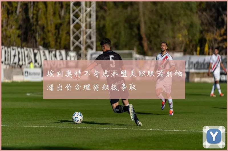 埃利奥特不考虑加盟美职联若利物浦出价合理将积极争取