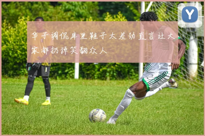 华子调侃库里鞋子太差劲直言让大家都扔掉笑翻众人