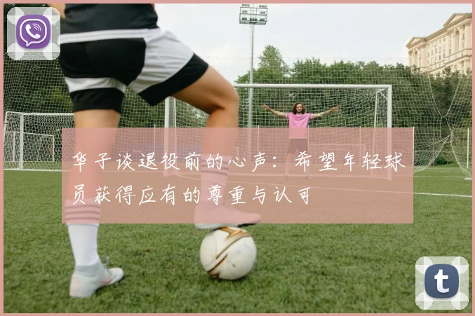 华子谈退役前的心声：希望年轻球员获得应有的尊重与认可